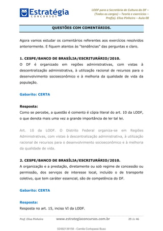 LODF para a Secretária de Cultura do DF
(Todos os cargos) Teoria e exercícios
Prof(a). Elisa Pinheiro Aula 00
Prof. Elisa Pinheiro www.estrategiaconcursos.com.br 29 de 46
QUESTÕES COM COMENTÁRIOS.
Agora vamos estudar os comentários referentes aos exercícios resolvidos
anteriormente. E fiquem atentos às .
1. CESPE/BANCO DE BRASÍLIA/ESCRITURÁRIO/2010.
O DF é organizado em regiões administrativas, com vistas à
descentralização administrativa, à utilização racional de recursos para o
desenvolvimento socioeconômico e à melhoria da qualidade de vida da
população.
Gabarito: CERTA
Resposta:
Como se percebe, a questão é comento é cópia literal do art. 10 da LODF,
o que denota mais uma vez a grande importância de ler tal lei.
Art. 10 da LODF. O Distrito Federal organiza-se em Regiões
Administrativas, com vistas à descentralização administrativa, à utilização
racional de recursos para o desenvolvimento socioeconômico e à melhoria
da qualidade de vida.
2. CESPE/BANCO DE BRASÍLIA/ESCRITURÁRIO/2010.
A organização e a prestação, diretamente ou sob regime de concessão ou
permissão, dos serviços de interesse local, incluído o de transporte
coletivo, que tem caráter essencial, são de competência do DF.
Gabarito: CERTA
Resposta:
Resposta no art. 15, inciso VI da LODF.
02492139158
02492139158 - Camila Cortopassi Buso
 