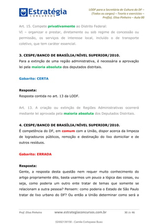 LODF para a Secretária de Cultura do DF
(Todos os cargos) Teoria e exercícios
Prof(a). Elisa Pinheiro Aula 00
Prof. Elisa Pinheiro www.estrategiaconcursos.com.br 30 de 46
Art. 15. Compete privativamente ao Distrito Federal:
VI organizar e prestar, diretamente ou sob regime de concessão ou
permissão, os serviços de interesse local, incluído o de transporte
coletivo, que tem caráter essencial.
3. CESPE/BANCO DE BRASÍLIA/NÍVEL SUPERIOR/2010.
Para a extinção de uma região administrativa, é necessária a aprovação
lei pela maioria absoluta dos deputados distritais.
Gabarito: CERTA
Resposta:
Resposta contida no art. 13 da LODF.
Art. 13. A criação ou extinção de Regiões Administrativas ocorrerá
mediante lei aprovada pela maioria absoluta dos Deputados Distritais.
4. CESPE/BANCO DE BRASÍLIA/NÍVEL SUPERIOR/2010.
É competência do DF, em comum com a União, dispor acerca da limpeza
de logradouros públicos, remoção e destinação do lixo domiciliar e de
outros resíduos.
Gabarito: ERRADA
Resposta:
Gente, a resposta desta questão nem requer muito conhecimento do
artigo propriamente dito, basta usarmos um pouco a lógica das coisas, ou
seja, como poderia um outro ente tratar de temas que somente se
relacionam a outra pessoa? Pensem: como poderia o Estado de São Paulo
tratar de lixo urbano do DF? Ou então a União determinar como será a
02492139158
02492139158 - Camila Cortopassi Buso
 