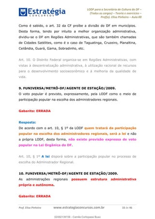 LODF para a Secretária de Cultura do DF
(Todos os cargos) Teoria e exercícios
Prof(a). Elisa Pinheiro Aula 00
Prof. Elisa Pinheiro www.estrategiaconcursos.com.br 33 de 46
Como é sabido, o art. 32 da CF proíbe a divisão do DF em municípios.
Desta forma, tendo por intuito a melhor organização administrativa,
dividiu-se o DF em Regiões Administrativas, que são também chamadas
de Cidades Satélites, como é o caso de Taguatinga, Cruzeiro, Planaltina,
Ceilândia, Guará, Gama, Sobradinho, etc.
Art. 10. O Distrito Federal organiza-se em Regiões Administrativas, com
vistas à descentralização administrativa, à utilização racional de recursos
para o desenvolvimento socioeconômico e à melhoria da qualidade de
vida.
9. FUNIVERSA/METRÔ-DF/AGENTE DE ESTAÇÃO/2009.
O voto popular é previsto, expressamente, pela LODF como o meio de
participação popular na escolha dos administradores regionais.
Gabarito: ERRADA
Resposta:
De acordo com o art. 10, § 1º da LODF quem tratará da participação
popular na escolha dos administradores regionais, será a lei e não
a própria LODF, desta forma, não existe previsão expressa de voto
popular na Lei Orgânica do DF.
Art. 10, § 1º A lei disporá sobre a participação popular no processo de
escolha do Administrador Regional.
10. FUNIVERSA/METRÔ-DF/AGENTE DE ESTAÇÃO/2009.
As administrações regionais possuem estrutura administrativa
própria e autônoma.
Gabarito: ERRADA
02492139158
02492139158 - Camila Cortopassi Buso
 