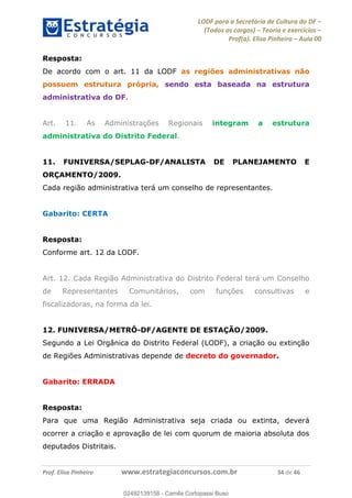 LODF para a Secretária de Cultura do DF
(Todos os cargos) Teoria e exercícios
Prof(a). Elisa Pinheiro Aula 00
Prof. Elisa Pinheiro www.estrategiaconcursos.com.br 34 de 46
Resposta:
De acordo com o art. 11 da LODF as regiões administrativas não
possuem estrutura própria, sendo esta baseada na estrutura
administrativa do DF.
Art. 11. As Administrações Regionais integram a estrutura
administrativa do Distrito Federal.
11. FUNIVERSA/SEPLAG-DF/ANALISTA DE PLANEJAMENTO E
ORÇAMENTO/2009.
Cada região administrativa terá um conselho de representantes.
Gabarito: CERTA
Resposta:
Conforme art. 12 da LODF.
Art. 12. Cada Região Administrativa do Distrito Federal terá um Conselho
de Representantes Comunitários, com funções consultivas e
fiscalizadoras, na forma da lei.
12. FUNIVERSA/METRÔ-DF/AGENTE DE ESTAÇÃO/2009.
Segundo a Lei Orgânica do Distrito Federal (LODF), a criação ou extinção
de Regiões Administrativas depende de decreto do governador.
Gabarito: ERRADA
Resposta:
Para que uma Região Administrativa seja criada ou extinta, deverá
ocorrer a criação e aprovação de lei com quorum de maioria absoluta dos
deputados Distritais.
02492139158
02492139158 - Camila Cortopassi Buso
 