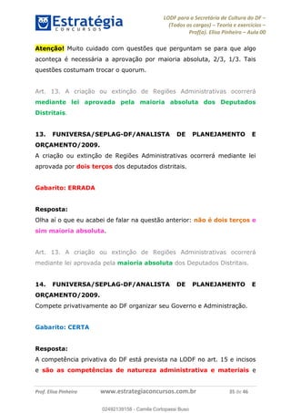 LODF para a Secretária de Cultura do DF
(Todos os cargos) Teoria e exercícios
Prof(a). Elisa Pinheiro Aula 00
Prof. Elisa Pinheiro www.estrategiaconcursos.com.br 35 de 46
Atenção! Muito cuidado com questões que perguntam se para que algo
aconteça é necessária a aprovação por maioria absoluta, 2/3, 1/3. Tais
questões costumam trocar o quorum.
Art. 13. A criação ou extinção de Regiões Administrativas ocorrerá
mediante lei aprovada pela maioria absoluta dos Deputados
Distritais.
13. FUNIVERSA/SEPLAG-DF/ANALISTA DE PLANEJAMENTO E
ORÇAMENTO/2009.
A criação ou extinção de Regiões Administrativas ocorrerá mediante lei
aprovada por dois terços dos deputados distritais.
Gabarito: ERRADA
Resposta:
Olha aí o que eu acabei de falar na questão anterior: não é dois terços e
sim maioria absoluta.
Art. 13. A criação ou extinção de Regiões Administrativas ocorrerá
mediante lei aprovada pela maioria absoluta dos Deputados Distritais.
14. FUNIVERSA/SEPLAG-DF/ANALISTA DE PLANEJAMENTO E
ORÇAMENTO/2009.
Compete privativamente ao DF organizar seu Governo e Administração.
Gabarito: CERTA
Resposta:
A competência privativa do DF está prevista na LODF no art. 15 e incisos
e são as competências de natureza administrativa e materiais e
02492139158
02492139158 - Camila Cortopassi Buso
 