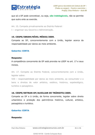 LODF para a Secretária de Cultura do DF
(Todos os cargos) Teoria e exercícios
Prof(a). Elisa Pinheiro Aula 00
Prof. Elisa Pinheiro www.estrategiaconcursos.com.br 36 de 46
que só o DF pode concretizar, ou seja, são indelegáveis, não se permite
que outro ente as exercite.
Art. 15. Compete privativamente ao Distrito Federal:
I organizar seu Governo e Administração.
15. CESPE/IBRAM/NÍVEL MÉDIO/2009.
Compete ao DF, concorrentemente com a União, legislar acerca da
responsabilidade por danos ao meio ambiente.
Gabarito: CERTA
Resposta:
A competência concorrente do DF está prevista na LODF no art. 17 e seus
incisos.
Art. 17. Compete ao Distrito Federal, concorrentemente com a União,
legislar sobre:
VIII responsabilidade por danos ao meio ambiente, ao consumidor e a
bens e direitos de valor artístico, estético, histórico, espeleológico,
turístico e paisagístico.
16. CESPE/DETRAN-DF/AUXILIAR DE TRÂNSITO/2009.
Compete ao DF e à União, de forma concorrente, legislar sobre direito
urbanístico e proteção dos patrimônios histórico, cultural, artístico,
paisagístico e turístico.
Gabarito: CERTA
Resposta:
02492139158
02492139158 - Camila Cortopassi Buso
 