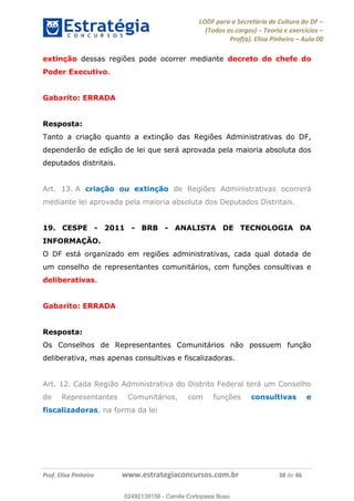 LODF para a Secretária de Cultura do DF
(Todos os cargos) Teoria e exercícios
Prof(a). Elisa Pinheiro Aula 00
Prof. Elisa Pinheiro www.estrategiaconcursos.com.br 38 de 46
extinção dessas regiões pode ocorrer mediante decreto do chefe do
Poder Executivo.
Gabarito: ERRADA
Resposta:
Tanto a criação quanto a extinção das Regiões Administrativas do DF,
dependerão de edição de lei que será aprovada pela maioria absoluta dos
deputados distritais.
Art. 13. A criação ou extinção de Regiões Administrativas ocorrerá
mediante lei aprovada pela maioria absoluta dos Deputados Distritais.
19. CESPE - 2011 - BRB - ANALISTA DE TECNOLOGIA DA
INFORMAÇÃO.
O DF está organizado em regiões administrativas, cada qual dotada de
um conselho de representantes comunitários, com funções consultivas e
deliberativas.
Gabarito: ERRADA
Resposta:
Os Conselhos de Representantes Comunitários não possuem função
deliberativa, mas apenas consultivas e fiscalizadoras.
Art. 12. Cada Região Administrativa do Distrito Federal terá um Conselho
de Representantes Comunitários, com funções consultivas e
fiscalizadoras, na forma da lei
02492139158
02492139158 - Camila Cortopassi Buso
 