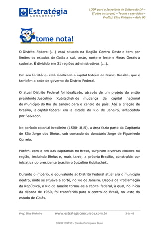 LODF para a Secretária de Cultura do DF
(Todos os cargos) Teoria e exercícios
Prof(a). Elisa Pinheiro Aula 00
Prof. Elisa Pinheiro www.estrategiaconcursos.com.br 3 de 46
O Distrito Federal (...) está situado na Região Centro Oeste e tem por
limites os estados de Goiás a sul, oeste, norte e leste e Minas Gerais a
sudeste. É dividido em 31 regiões administrativas (...).
Em seu território, está localizada a capital federal do Brasil, Brasília, que é
também a sede de governo do Distrito Federal.
O atual Distrito Federal foi idealizado, através de um projeto do então
presidente Juscelino Kubitschek de mudança da capital nacional
do município do Rio de Janeiro para o centro do país. Até a criação de
Brasília, a capital federal era a cidade do Rio de Janeiro, antecedida
por Salvador.
No período colonial brasileiro (1500-1815), a área fazia parte da Capitania
de São Jorge dos Ilhéus, sob comando do donatário Jorge de Figueiredo
Correia.
Porém, com o fim das capitanias no Brasil, surgiram diversas cidades na
região, incluindo Ilhéus e, mais tarde, a própria Brasília, construída por
iniciativa do presidente brasileiro Juscelino Kubitschek.
Durante o império, o equivalente ao Distrito Federal atual era o município
neutro, onde se situava a corte, no Rio de Janeiro. Depois da Proclamação
da República, o Rio de Janeiro tornou-se a capital federal, a qual, no início
da década de 1960, foi transferida para o centro do Brasil, no leste do
estado de Goiás.
02492139158
02492139158 - Camila Cortopassi Buso
 