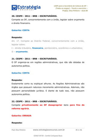 LODF para a Secretária de Cultura do DF
(Todos os cargos) Teoria e exercícios
Prof(a). Elisa Pinheiro Aula 00
Prof. Elisa Pinheiro www.estrategiaconcursos.com.br 39 de 46
20. CESPE - 2011 - BRB ESCRITURÁRIO.
Compete ao DF, concorrentemente com a União, legislar sobre orçamento
e direito financeiro.
Gabarito: CERTA
Resposta:
Art. 17. Compete ao Distrito Federal, concorrentemente com a União,
legislar sobre:
I direito tributário, financeiro, penitenciário, econômico e urbanístico;
II orçamento.
21. CESPE - 2011 - BRB ESCRITURÁRIO.
O DF organiza-se em regiões administrativas, que não são dotadas de
autonomia política.
Gabarito: CERTA
Resposta:
Exatamente como eu expliquei alhures. As Regiões Administrativas são
órgãos que possuem natureza meramente administrativas. Ademais, não
possuem personalidade jurídica. E diante de tudo isso, não possuem
autonomia política.
22. CESPE - 2011 - BRB ESCRITURÁRIO.
Compete privativamente ao DF desapropriar bens para fins de
reforma agrária.
Gabarito: ERRADA
Resposta:
02492139158
02492139158 - Camila Cortopassi Buso
 