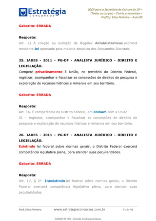 LODF para a Secretária de Cultura do DF
(Todos os cargos) Teoria e exercícios
Prof(a). Elisa Pinheiro Aula 00
Prof. Elisa Pinheiro www.estrategiaconcursos.com.br 41 de 46
Gabarito: ERRADA
Resposta:
Art. 13. A criação ou extinção de Regiões Administrativas ocorrerá
mediante lei aprovada pela maioria absoluta dos Deputados Distritais.
25. IADES - 2011 - PG-DF - ANALISTA JURÍDICO - DIREITO E
LEGISLAÇÃO.
Compete privativamente à União, no território do Distrito Federal,
registrar, acompanhar e fiscalizar as concessões de direitos de pesquisa e
exploração de recursos hídricos e minerais em seu território.
Gabarito: ERRADA
Resposta:
Art. 16. É competência do Distrito Federal, em comum com a União:
XI registrar, acompanhar e fiscalizar as concessões de direitos de
pesquisa e exploração de recursos hídricos e minerais em seu território.
26. IADES - 2011 - PG-DF - ANALISTA JURÍDICO - DIREITO E
LEGISLAÇÃO.
Existindo lei federal sobre normas gerais, o Distrito Federal exercerá
competência legislativa plena, para atender suas peculiaridades.
Gabarito: ERRADA
Resposta:
Art. 17, § 2º. Inexistindo lei federal sobre normas gerais, o Distrito
Federal exercerá competência legislativa plena, para atender suas
peculiaridades.
02492139158
02492139158 - Camila Cortopassi Buso
 