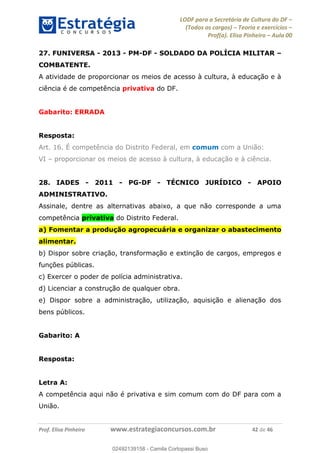 LODF para a Secretária de Cultura do DF
(Todos os cargos) Teoria e exercícios
Prof(a). Elisa Pinheiro Aula 00
Prof. Elisa Pinheiro www.estrategiaconcursos.com.br 42 de 46
27. FUNIVERSA - 2013 - PM-DF - SOLDADO DA POLÍCIA MILITAR
COMBATENTE.
A atividade de proporcionar os meios de acesso à cultura, à educação e à
ciência é de competência privativa do DF.
Gabarito: ERRADA
Resposta:
Art. 16. É competência do Distrito Federal, em comum com a União:
VI proporcionar os meios de acesso à cultura, à educação e à ciência.
28. IADES - 2011 - PG-DF - TÉCNICO JURÍDICO - APOIO
ADMINISTRATIVO.
Assinale, dentre as alternativas abaixo, a que não corresponde a uma
competência privativa do Distrito Federal.
a) Fomentar a produção agropecuária e organizar o abastecimento
alimentar.
b) Dispor sobre criação, transformação e extinção de cargos, empregos e
funções públicas.
c) Exercer o poder de polícia administrativa.
d) Licenciar a construção de qualquer obra.
e) Dispor sobre a administração, utilização, aquisição e alienação dos
bens públicos.
Gabarito: A
Resposta:
Letra A:
A competência aqui não é privativa e sim comum com do DF para com a
União.
02492139158
02492139158 - Camila Cortopassi Buso
 