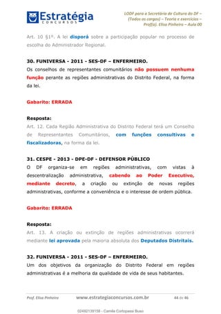 LODF para a Secretária de Cultura do DF
(Todos os cargos) Teoria e exercícios
Prof(a). Elisa Pinheiro Aula 00
Prof. Elisa Pinheiro www.estrategiaconcursos.com.br 44 de 46
Art. 10 §1º. A lei disporá sobre a participação popular no processo de
escolha do Administrador Regional.
30. FUNIVERSA - 2011 - SES-DF ENFERMEIRO.
Os conselhos de representantes comunitários não possuem nenhuma
função perante as regiões administrativas do Distrito Federal, na forma
da lei.
Gabarito: ERRADA
Resposta:
Art. 12. Cada Região Administrativa do Distrito Federal terá um Conselho
de Representantes Comunitários, com funções consultivas e
fiscalizadoras, na forma da lei.
31. CESPE - 2013 - DPE-DF - DEFENSOR PÚBLICO
O DF organiza-se em regiões administrativas, com vistas à
descentralização administrativa, cabendo ao Poder Executivo,
mediante decreto, a criação ou extinção de novas regiões
administrativas, conforme a conveniência e o interesse de ordem pública.
Gabarito: ERRADA
Resposta:
Art. 13. A criação ou extinção de regiões administrativas ocorrerá
mediante lei aprovada pela maioria absoluta dos Deputados Distritais.
32. FUNIVERSA - 2011 - SES-DF ENFERMEIRO.
Um dos objetivos da organização do Distrito Federal em regiões
administrativas é a melhoria da qualidade de vida de seus habitantes.
02492139158
02492139158 - Camila Cortopassi Buso
 