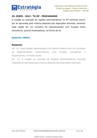LODF para a Secretária de Cultura do DF
(Todos os cargos) Teoria e exercícios
Prof(a). Elisa Pinheiro Aula 00
Prof. Elisa Pinheiro www.estrategiaconcursos.com.br 46 de 46
35. CESPE - 2013 - TC-DF - PROCURADOR
A criação ou extinção de regiões administrativas no DF somente ocorre
por lei aprovada pela maioria absoluta dos deputados distritais, devendo
cada região ter um conselho de representantes com funções tanto
consultivas, quanto fiscalizadoras, na forma da lei.
Gabarito: CERTA
Resposta:
Art. 12. Cada Região Administrativa do Distrito Federal terá um Conselho
de Representantes Comunitários, com funções consultivas e
fiscalizadoras, na forma da lei.
Art. 13. A criação ou extinção de Regiões Administrativas ocorrerá
mediante lei aprovada pela maioria absoluta dos Deputados Distritais.
02492139158
02492139158 - Camila Cortopassi Buso
 
