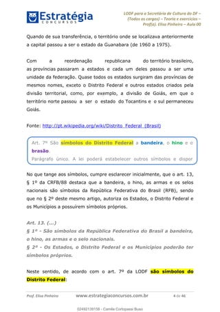 LODF para a Secretária de Cultura do DF
(Todos os cargos) Teoria e exercícios
Prof(a). Elisa Pinheiro Aula 00
Prof. Elisa Pinheiro www.estrategiaconcursos.com.br 4 de 46
Quando de sua transferência, o território onde se localizava anteriormente
a capital passou a ser o estado da Guanabara (de 1960 a 1975).
Com a reordenação republicana do território brasileiro,
as províncias passaram a estados e cada um deles passou a ser uma
unidade da federação. Quase todos os estados surgiram das províncias de
mesmos nomes, exceto o Distrito Federal e outros estados criados pela
divisão territorial, como, por exemplo, a divisão de Goiás, em que o
território norte passou a ser o estado do Tocantins e o sul permaneceu
Goiás.
Fonte: http://pt.wikipedia.org/wiki/Distrito_Federal_(Brasil)
No que tange aos símbolos, cumpre esclarecer inicialmente, que o art. 13,
§ 1º da CRFB/88 destaca que a bandeira, o hino, as armas e os selos
nacionais são símbolos da República Federativa do Brasil (RFB), sendo
que no § 2º deste mesmo artigo, autoriza os Estados, o Distrito Federal e
os Municípios a possuírem símbolos próprios.
Art. 13. (...)
§ 1º - São símbolos da República Federativa do Brasil a bandeira,
o hino, as armas e o selo nacionais.
§ 2º - Os Estados, o Distrito Federal e os Municípios poderão ter
símbolos próprios.
Neste sentido, de acordo com o art. 7º da LODF são símbolos do
Distrito Federal:
Art. 7º São símbolos do Distrito Federal a bandeira, o hino e o
brasão.
Parágrafo único. A lei poderá estabelecer outros símbolos e dispor
02492139158
02492139158 - Camila Cortopassi Buso
 