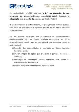 LODF para a Secretária de Cultura do DF
(Todos os cargos) Teoria e exercícios
Prof(a). Elisa Pinheiro Aula 00
Prof. Elisa Pinheiro www.estrategiaconcursos.com.br 6 de 46
Em continuidade, a LODF reza que o DF, na execução de seu
programa de desenvolvimento econômico-social, buscará a
integração com a região do entorno do Distrito Federal.
O que significa que o Distrito Federal, ao planejar suas políticas públicas
deve levar em consideração a região do entorno do DF, não se limitando
ao seu território.
Por fim, cumpre esclarecer, que o programa de desenvolvimento
econômico-social tem por função precípua proporcionar ao DF o
desenvolvimento social, que se concretizará das seguintes maneiras
(entre outras):
a) Redução das desigualdades e promoção do desenvolvimento
humano e social;
b) Implementação de ações que propiciem a geração de renda e
emprego;
c) Efetivação do crescimento urbano ordenado, com ênfase na
sustentabilidade ambiental; e
d) Adoção de ações com enfoque no equilíbrio fiscal.
02492139158
02492139158 - Camila Cortopassi Buso
 