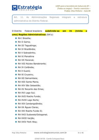 LODF para a Secretária de Cultura do DF
(Todos os cargos) Teoria e exercícios
Prof(a). Elisa Pinheiro Aula 00
Prof. Elisa Pinheiro www.estrategiaconcursos.com.br 8 de 46
O Distrito Federal brasileiro subdivide-se em 31 (trinta e
uma) Regiões Administrativas (RA's):
RA I Brasília;
RA II Gama;
RA III Taguatinga;
RA IV Brazlândia;
RA V Sobradinho;
RA VI Planaltina
RA VII Paranoá;
RA VIII Núcleo Bandeirante;
RA IX Ceilândia;
RA X Guará;
RA XI Cruzeiro;
RA XII Samambaia;
RA XIII Santa Maria;
RA XIV São Sebastião;
RA XV Recanto das Emas;
RA XVI Lago Sul;
RA XVII Riacho Fundo;
RA XVIII Lago Norte;
RA XIX Candangolândia;
RA XX Águas Claras;
RA XXI Riacho Fundo II;
RA XXII Sudoeste/Octogonal;
RA XXIII Varjão;
RA XXIV Park Way;
Art. 11. As Administrações Regionais integram a estrutura
administrativa do Distrito Federal.
02492139158
02492139158 - Camila Cortopassi Buso
 