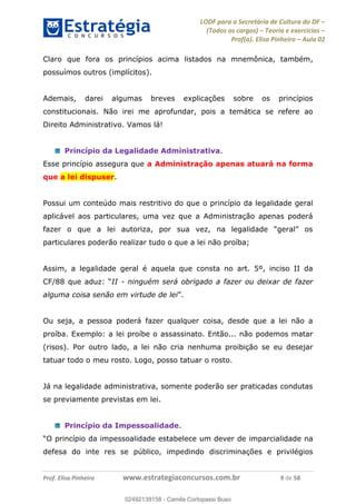 LODF para a Secretária de Cultura do DF
(Todos os cargos) Teoria e exercícios
Prof(a). Elisa Pinheiro Aula 02
Prof. Elisa Pinheiro www.estrategiaconcursos.com.br 9 de 58
Claro que fora os princípios acima listados na mnemônica, também,
possuímos outros (implícitos).
Ademais, darei algumas breves explicações sobre os princípios
constitucionais. Não irei me aprofundar, pois a temática se refere ao
Direito Administrativo. Vamos lá!
Princípio da Legalidade Administrativa.
Esse princípio assegura que a Administração apenas atuará na forma
que a lei dispuser.
Possui um conteúdo mais restritivo do que o princípio da legalidade geral
aplicável aos particulares, uma vez que a Administração apenas poderá
particulares poderão realizar tudo o que a lei não proíba;
Assim, a legalidade geral é aquela que consta no art. 5º, inciso II da
II - ninguém será obrigado a fazer ou deixar de fazer
alguma coisa senão em virtude de lei
Ou seja, a pessoa poderá fazer qualquer coisa, desde que a lei não a
proíba. Exemplo: a lei proíbe o assassinato. Então... não podemos matar
(risos). Por outro lado, a lei não cria nenhuma proibição se eu desejar
tatuar todo o meu rosto. Logo, posso tatuar o rosto.
Já na legalidade administrativa, somente poderão ser praticadas condutas
se previamente previstas em lei.
Princípio da Impessoalidade.
imparcialidade na
defesa do inte res se público, impedindo discriminações e privilégios
02492139158
02492139158 - Camila Cortopassi Buso
 