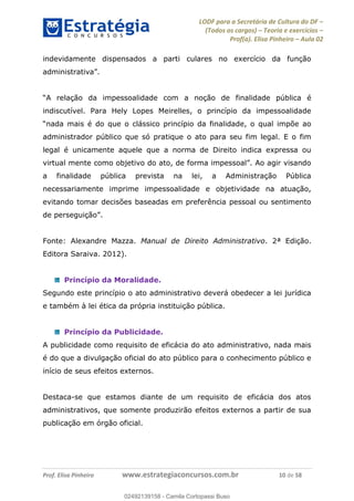 LODF para a Secretária de Cultura do DF
(Todos os cargos) Teoria e exercícios
Prof(a). Elisa Pinheiro Aula 02
Prof. Elisa Pinheiro www.estrategiaconcursos.com.br 10 de 58
indevidamente dispensados a parti culares no exercício da função
ad .
finalidade pública é
indiscutível. Para Hely Lopes Meirelles, o princípio da impessoalidade
administrador público que só pratique o ato para seu fim legal. E o fim
legal é unicamente aquele que a norma de Direito indica expressa ou
a finalidade pública prevista na lei, a Administração Pública
necessariamente imprime impessoalidade e objetividade na atuação,
evitando tomar decisões baseadas em preferência pessoal ou sentimento
de .
Fonte: Alexandre Mazza. Manual de Direito Administrativo. 2ª Edição.
Editora Saraiva. 2012).
Princípio da Moralidade.
Segundo este princípio o ato administrativo deverá obedecer a lei jurídica
e também à lei ética da própria instituição pública.
Princípio da Publicidade.
A publicidade como requisito de eficácia do ato administrativo, nada mais
é do que a divulgação oficial do ato público para o conhecimento público e
início de seus efeitos externos.
Destaca-se que estamos diante de um requisito de eficácia dos atos
administrativos, que somente produzirão efeitos externos a partir de sua
publicação em órgão oficial.
02492139158
02492139158 - Camila Cortopassi Buso
 