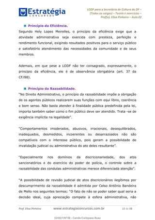 LODF para a Secretária de Cultura do DF
(Todos os cargos) Teoria e exercícios
Prof(a). Elisa Pinheiro Aula 02
Prof. Elisa Pinheiro www.estrategiaconcursos.com.br 11 de 58
Princípio da Eficiência.
Segundo Hely Lopes Meirelles, o princípio da eficiência exige que a
atividade administrativa seja exercida com presteza, perfeição e
rendimento funcional, exigindo resultados positivos para o serviço público
e satisfatório atendimento das necessidades da comunidade e de seus
membros.
Ademais, em que pese a LODF não ter consagrado, expressamente, o
princípio da eficiência, ele é de observância obrigatória (art. 37 da
CF/88).
Princípio da Razoabilidade.
o princípio da razoabilidade impõe a obrigação
de os agentes públicos realizarem suas funções com equi líbrio, coerência
e bom senso. Não basta atender à finalidade pública predefinida pela lei,
importa também saber como o fim público deve ser atendido. Trata -se de
exigência .
inadequados, desmedidos, incoerentes ou desarrazoados não são
compatíveis com o interesse público, pois geram a possibilidade de
invalidação
discricionariedade, dos atos
sancionatórios e do exercício do poder de polícia, o controle sobre a
.
descumprimento da razoabilidade é admitida por Celso Antônio Bandeira
decisão ideal, cuja apreciação compete à esfera administrativa, não
02492139158
02492139158 - Camila Cortopassi Buso
 