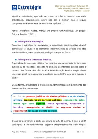 LODF para a Secretária de Cultura do DF
(Todos os cargos) Teoria e exercícios
Prof(a). Elisa Pinheiro Aula 02
Prof. Elisa Pinheiro www.estrategiaconcursos.com.br 12 de 58
significa, entretanto, que não se possa reconhecer quando uma dada
providência, seguramente, sobre não ser a melhor, não é sequer
Fonte: Alexandre Mazza. Manual de Direito Administrativo. 2ª Edição.
Editora Saraiva. 2012).
Princípio da Motivação.
Segundo o princípio da motivação, a autoridade administrativa deverá
demonstrar a causa e os elementos determinantes da prática dos atos
administrativos, além do dispositivo legal em que se funda.
Princípio do Interesse Público.
O princípio do interesse público (ou princípio da supremacia do interesse
público ou da finalidade) consiste na primazia do interesse público sobre o
privado. De forma que não pode a Administração Pública dispor desse
interesse geral, nem renunciar a poderes que a lei lhe deu para exercer a
tutela.
Desta forma, prevalecerá o interesse da Administração em detrimento dos
interesses dos particulares.
O que se depreende a partir da leitura do art. 20 acima, é que a LODF
consagrou a responsabilidade objetiva (responsabilidade sem culpa).
Art. 20. As pessoas jurídicas de direito público e as de direito
privado, prestadoras de serviços públicos, responderão pelos
danos que seus agentes, nesta qualidade, causarem a
terceiros, assegurado o direito de regresso contra o
responsável nos casos de dolo ou culpa.
02492139158
02492139158 - Camila Cortopassi Buso
 