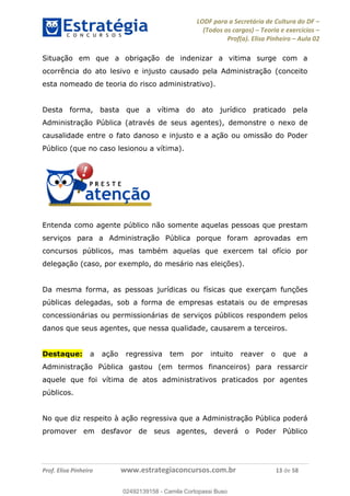 LODF para a Secretária de Cultura do DF
(Todos os cargos) Teoria e exercícios
Prof(a). Elisa Pinheiro Aula 02
Prof. Elisa Pinheiro www.estrategiaconcursos.com.br 13 de 58
Situação em que a obrigação de indenizar a vitima surge com a
ocorrência do ato lesivo e injusto causado pela Administração (conceito
esta nomeado de teoria do risco administrativo).
Desta forma, basta que a vítima do ato jurídico praticado pela
Administração Pública (através de seus agentes), demonstre o nexo de
causalidade entre o fato danoso e injusto e a ação ou omissão do Poder
Público (que no caso lesionou a vítima).
Entenda como agente público não somente aquelas pessoas que prestam
serviços para a Administração Pública porque foram aprovadas em
concursos públicos, mas também aquelas que exercem tal ofício por
delegação (caso, por exemplo, do mesário nas eleições).
Da mesma forma, as pessoas jurídicas ou físicas que exerçam funções
públicas delegadas, sob a forma de empresas estatais ou de empresas
concessionárias ou permissionárias de serviços públicos respondem pelos
danos que seus agentes, que nessa qualidade, causarem a terceiros.
Destaque: a ação regressiva tem por intuito reaver o que a
Administração Pública gastou (em termos financeiros) para ressarcir
aquele que foi vítima de atos administrativos praticados por agentes
públicos.
No que diz respeito à ação regressiva que a Administração Pública poderá
promover em desfavor de seus agentes, deverá o Poder Público
02492139158
02492139158 - Camila Cortopassi Buso
 