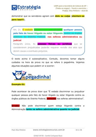 LODF para a Secretária de Cultura do DF
(Todos os cargos) Teoria e exercícios
Prof(a). Elisa Pinheiro Aula 02
Prof. Elisa Pinheiro www.estrategiaconcursos.com.br 14 de 58
demonstrar que os servidores agiram com dolo ou culpa (atentem-se
para isso!!!).
O texto acima é autoexplicativo. Contudo, devemos tomar alguns
cuidados na hora da prova no que se refere à pegadinha. Vejamos
algumas situações que podem vir a ocorrer:
Exemplo 01:
qualquer pessoa pelo fato de haver litigado ou estar litigando contra os
órgãos públicos do Distrito Federal, somente
Errado! Não pode discriminar quem esteja litigando contra a
Administração tanto na esfera administrativa quanto na judicial.
Art. 21. É vedado discriminar ou prejudicar qualquer pessoa
pelo fato de haver litigado ou estar litigando contra os órgãos
públicos do Distrito Federal, nas esferas administrativa ou
judicial.
Parágrafo único. As pessoas físicas ou jurídicas que se
considerarem prejudicadas poderão requerer revisão dos atos que
derem causa a eventuais prejuízos.
02492139158
02492139158 - Camila Cortopassi Buso
 