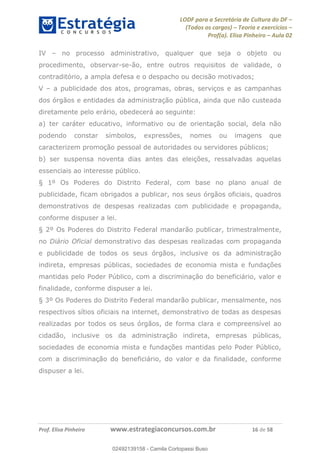 LODF para a Secretária de Cultura do DF
(Todos os cargos) Teoria e exercícios
Prof(a). Elisa Pinheiro Aula 02
Prof. Elisa Pinheiro www.estrategiaconcursos.com.br 16 de 58
IV no processo administrativo, qualquer que seja o objeto ou
procedimento, observar-se-ão, entre outros requisitos de validade, o
contraditório, a ampla defesa e o despacho ou decisão motivados;
V a publicidade dos atos, programas, obras, serviços e as campanhas
dos órgãos e entidades da administração pública, ainda que não custeada
diretamente pelo erário, obedecerá ao seguinte:
a) ter caráter educativo, informativo ou de orientação social, dela não
podendo constar símbolos, expressões, nomes ou imagens que
caracterizem promoção pessoal de autoridades ou servidores públicos;
b) ser suspensa noventa dias antes das eleições, ressalvadas aquelas
essenciais ao interesse público.
§ 1º Os Poderes do Distrito Federal, com base no plano anual de
publicidade, ficam obrigados a publicar, nos seus órgãos oficiais, quadros
demonstrativos de despesas realizadas com publicidade e propaganda,
conforme dispuser a lei.
§ 2º Os Poderes do Distrito Federal mandarão publicar, trimestralmente,
no Diário Oficial demonstrativo das despesas realizadas com propaganda
e publicidade de todos os seus órgãos, inclusive os da administração
indireta, empresas públicas, sociedades de economia mista e fundações
mantidas pelo Poder Público, com a discriminação do beneficiário, valor e
finalidade, conforme dispuser a lei.
§ 3º Os Poderes do Distrito Federal mandarão publicar, mensalmente, nos
respectivos sítios oficiais na internet, demonstrativo de todas as despesas
realizadas por todos os seus órgãos, de forma clara e compreensível ao
cidadão, inclusive os da administração indireta, empresas públicas,
sociedades de economia mista e fundações mantidas pelo Poder Público,
com a discriminação do beneficiário, do valor e da finalidade, conforme
dispuser a lei.
02492139158
02492139158 - Camila Cortopassi Buso
 