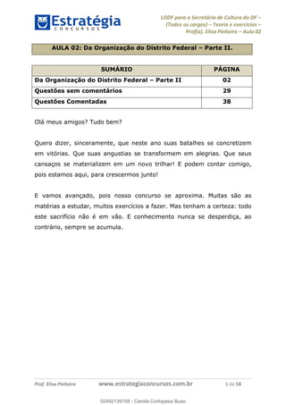 LODF para a Secretária de Cultura do DF
(Todos os cargos) Teoria e exercícios
Prof(a). Elisa Pinheiro Aula 02
Prof. Elisa Pinheiro www.estrategiaconcursos.com.br 1 de 58
AULA 02: Da Organização do Distrito Federal Parte II.
SUMÁRIO PÁGINA
Da Organização do Distrito Federal Parte II 02
Questões sem comentários 29
Questões Comentadas 38
Olá meus amigos? Tudo bem?
Quero dizer, sinceramente, que neste ano suas batalhes se concretizem
em vitórias. Que suas angustias se transformem em alegrias. Que seus
cansaços se materializem em um novo trilhar! E podem contar comigo,
pois estamos aqui, para crescermos junto!
E vamos avançado, pois nosso concurso se aproxima. Muitas são as
matérias a estudar, muitos exercícios a fazer. Mas tenham a certeza: todo
este sacrifício não é em vão. E conhecimento nunca se desperdiça, ao
contrário, sempre se acumula.
02492139158
02492139158 - Camila Cortopassi Buso
 