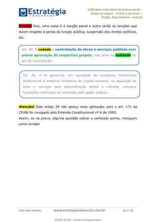 LODF para a Secretária de Cultura do DF
(Todos os cargos) Teoria e exercícios
Prof(a). Elisa Pinheiro Aula 02
Prof. Elisa Pinheiro www.estrategiaconcursos.com.br 20 de 58
Errada! Pois, uma coisa é a sanção penal e outra serão as sanções que
dizem respeito à perda da função pública, suspensão dos diretos políticos,
etc.
Atenção! Este artigo 29 não possui mais aplicação, pois o art. 171 da
CF/88 foi revogado pela Emenda Constitucional nº 6 de 1995.
Assim, se na prova, alguma questão cobrar o conteúdo acima, marquem
como errada!
Art. 28. É vedada a contratação de obras e serviços públicos sem
prévia aprovação do respectivo projeto, sob pena de nulidade do
ato de contratação.
Art. 29. A lei garantirá, em igualdade de condições, tratamento
preferencial à empresa brasileira de capital nacional, na aquisição de
bens e serviços pela administração direta e indireta, inclusive
fundações instituídas ou mantidas pelo poder público.
02492139158
02492139158 - Camila Cortopassi Buso
 