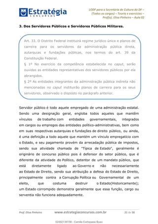LODF para a Secretária de Cultura do DF
(Todos os cargos) Teoria e exercícios
Prof(a). Elisa Pinheiro Aula 02
Prof. Elisa Pinheiro www.estrategiaconcursos.com.br 21 de 58
3. Dos Servidores Públicos e Servidores Públicos Militares.
Servidor público é todo aquele empregado de uma administração estatal.
Sendo uma designação geral, engloba todos aqueles que mantêm
vínculos de trabalho com entidades governamentais, integrados
em cargos ou empregos das entidades político-administrativas, bem como
em suas respectivas autarquias e fundações de direito público, ou ainda,
é uma definição a todo aquele que mantém um vínculo empregatício com
o Estado, e seu pagamento provém da arrecadação pública de impostos,
sendo sua atividade chamada de "Típica de Estado", geralmente é
originário de concurso público pois é defensor do setor público, que é
diferente da atividade do Político, detentor de um mandato público, que
está diretamente ligado ao Governo e não necessariamente
ao Estado de Direito, sendo sua atribuição a defesa do Estado de Direito,
principalmente contra a Corrupção Política ou Governamental de um
eleito, que costuma destruir o Estado(Historicamente);
um Estado corrompido demonstra geralmente que essa função, cargo ou
serventia não funciona adequadamente.
Art. 33. O Distrito Federal instituirá regime jurídico único e planos de
carreira para os servidores da administração pública direta,
autarquias e fundações públicas, nos termos do art. 39 da
Constituição Federal.
§ 1º No exercício da competência estabelecida no caput, serão
ouvidas as entidades representativas dos servidores públicos por ela
abrangidos.
§ 2º As entidades integrantes da administração pública indireta não
mencionadas no caput instituirão planos de carreira para os seus
servidores, observado o disposto no parágrafo anterior.
02492139158
02492139158 - Camila Cortopassi Buso
 