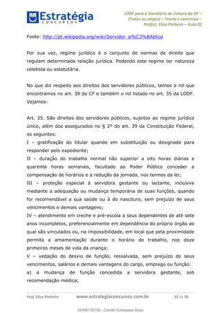 LODF para a Secretária de Cultura do DF
(Todos os cargos) Teoria e exercícios
Prof(a). Elisa Pinheiro Aula 02
Prof. Elisa Pinheiro www.estrategiaconcursos.com.br 22 de 58
Fonte: http://pt.wikipedia.org/wiki/Servidor_p%C3%BAblico
Por sua vez, regime jurídico é o conjunto de normas de direito que
regulam determinada relação jurídica. Podendo este regime ter natureza
celetista ou estatutária.
No que diz respeito aos direitos dos servidores públicos, temos o rol que
encontramos no art. 39 da CF e também o rol listado no art. 35 da LODF.
Vejamos:
Art. 35. São direitos dos servidores públicos, sujeitos ao regime jurídico
único, além dos assegurados no § 2º do art. 39 da Constituição Federal,
os seguintes:
I gratificação do titular quando em substituição ou designado para
responder pelo expediente;
II duração do trabalho normal não superior a oito horas diárias e
quarenta horas semanais, facultado ao Poder Público conceder a
compensação de horários e a redução da jornada, nos termos da lei;
III proteção especial à servidora gestante ou lactante, inclusive
mediante a adequação ou mudança temporária de suas funções, quando
for recomendável a sua saúde ou à do nascituro, sem prejuízo de seus
vencimentos e demais vantagens;
IV atendimento em creche e pré-escola a seus dependentes de até sete
anos incompletos, preferencialmente em dependência do próprio órgão ao
qual são vinculados ou, na impossibilidade, em local que pela proximidade
permita a amamentação durante o horário de trabalho, nos doze
primeiros meses de vida da criança;
V vedação do desvio de função, ressalvada, sem prejuízo de seus
vencimentos, salários e demais vantagens do cargo, emprego ou função:
a) a mudança de função concedida a servidora gestante, sob
recomendação médica;
02492139158
02492139158 - Camila Cortopassi Buso
 