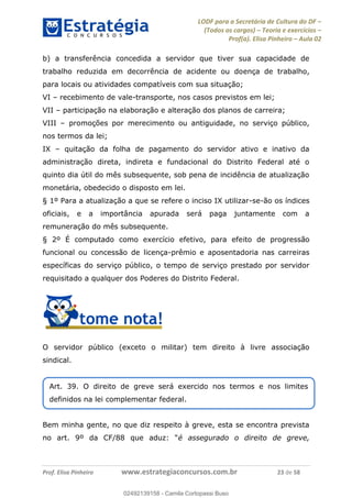 LODF para a Secretária de Cultura do DF
(Todos os cargos) Teoria e exercícios
Prof(a). Elisa Pinheiro Aula 02
Prof. Elisa Pinheiro www.estrategiaconcursos.com.br 23 de 58
b) a transferência concedida a servidor que tiver sua capacidade de
trabalho reduzida em decorrência de acidente ou doença de trabalho,
para locais ou atividades compatíveis com sua situação;
VI recebimento de vale-transporte, nos casos previstos em lei;
VII participação na elaboração e alteração dos planos de carreira;
VIII promoções por merecimento ou antiguidade, no serviço público,
nos termos da lei;
IX quitação da folha de pagamento do servidor ativo e inativo da
administração direta, indireta e fundacional do Distrito Federal até o
quinto dia útil do mês subsequente, sob pena de incidência de atualização
monetária, obedecido o disposto em lei.
§ 1º Para a atualização a que se refere o inciso IX utilizar-se-ão os índices
oficiais, e a importância apurada será paga juntamente com a
remuneração do mês subsequente.
§ 2º É computado como exercício efetivo, para efeito de progressão
funcional ou concessão de licença-prêmio e aposentadoria nas carreiras
específicas do serviço público, o tempo de serviço prestado por servidor
requisitado a qualquer dos Poderes do Distrito Federal.
O servidor público (exceto o militar) tem direito à livre associação
sindical.
Bem minha gente, no que diz respeito à greve, esta se encontra prevista
é assegurado o direito de greve,
Art. 39. O direito de greve será exercido nos termos e nos limites
definidos na lei complementar federal.
02492139158
02492139158 - Camila Cortopassi Buso
 