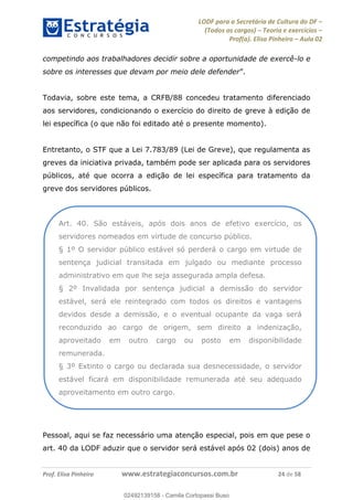 LODF para a Secretária de Cultura do DF
(Todos os cargos) Teoria e exercícios
Prof(a). Elisa Pinheiro Aula 02
Prof. Elisa Pinheiro www.estrategiaconcursos.com.br 24 de 58
competindo aos trabalhadores decidir sobre a oportunidade de exercê-lo e
sobre os interesses que devam por meio dele defender
Todavia, sobre este tema, a CRFB/88 concedeu tratamento diferenciado
aos servidores, condicionando o exercício do direito de greve à edição de
lei específica (o que não foi editado até o presente momento).
Entretanto, o STF que a Lei 7.783/89 (Lei de Greve), que regulamenta as
greves da iniciativa privada, também pode ser aplicada para os servidores
públicos, até que ocorra a edição de lei específica para tratamento da
greve dos servidores públicos.
Pessoal, aqui se faz necessário uma atenção especial, pois em que pese o
art. 40 da LODF aduzir que o servidor será estável após 02 (dois) anos de
Art. 40. São estáveis, após dois anos de efetivo exercício, os
servidores nomeados em virtude de concurso público.
§ 1º O servidor público estável só perderá o cargo em virtude de
sentença judicial transitada em julgado ou mediante processo
administrativo em que lhe seja assegurada ampla defesa.
§ 2º Invalidada por sentença judicial a demissão do servidor
estável, será ele reintegrado com todos os direitos e vantagens
devidos desde a demissão, e o eventual ocupante da vaga será
reconduzido ao cargo de origem, sem direito a indenização,
aproveitado em outro cargo ou posto em disponibilidade
remunerada.
§ 3º Extinto o cargo ou declarada sua desnecessidade, o servidor
estável ficará em disponibilidade remunerada até seu adequado
aproveitamento em outro cargo.
02492139158
02492139158 - Camila Cortopassi Buso
 
