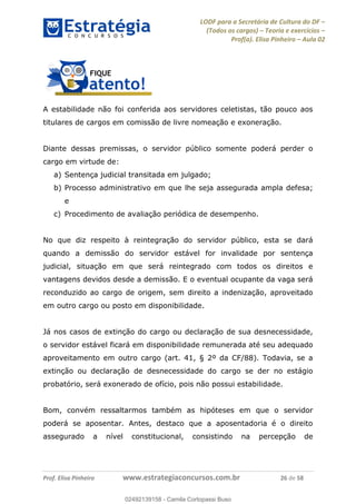 LODF para a Secretária de Cultura do DF
(Todos os cargos) Teoria e exercícios
Prof(a). Elisa Pinheiro Aula 02
Prof. Elisa Pinheiro www.estrategiaconcursos.com.br 26 de 58
A estabilidade não foi conferida aos servidores celetistas, tão pouco aos
titulares de cargos em comissão de livre nomeação e exoneração.
Diante dessas premissas, o servidor público somente poderá perder o
cargo em virtude de:
a) Sentença judicial transitada em julgado;
b) Processo administrativo em que lhe seja assegurada ampla defesa;
e
c) Procedimento de avaliação periódica de desempenho.
No que diz respeito à reintegração do servidor público, esta se dará
quando a demissão do servidor estável for invalidade por sentença
judicial, situação em que será reintegrado com todos os direitos e
vantagens devidos desde a demissão. E o eventual ocupante da vaga será
reconduzido ao cargo de origem, sem direito a indenização, aproveitado
em outro cargo ou posto em disponibilidade.
Já nos casos de extinção do cargo ou declaração de sua desnecessidade,
o servidor estável ficará em disponibilidade remunerada até seu adequado
aproveitamento em outro cargo (art. 41, § 2º da CF/88). Todavia, se a
extinção ou declaração de desnecessidade do cargo se der no estágio
probatório, será exonerado de ofício, pois não possui estabilidade.
Bom, convém ressaltarmos também as hipóteses em que o servidor
poderá se aposentar. Antes, destaco que a aposentadoria é o direito
assegurado a nível constitucional, consistindo na percepção de
02492139158
02492139158 - Camila Cortopassi Buso
 
