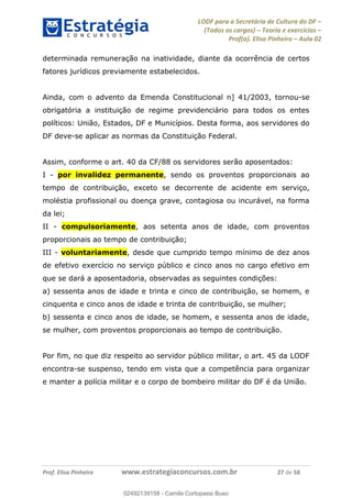 LODF para a Secretária de Cultura do DF
(Todos os cargos) Teoria e exercícios
Prof(a). Elisa Pinheiro Aula 02
Prof. Elisa Pinheiro www.estrategiaconcursos.com.br 27 de 58
determinada remuneração na inatividade, diante da ocorrência de certos
fatores jurídicos previamente estabelecidos.
Ainda, com o advento da Emenda Constitucional n] 41/2003, tornou-se
obrigatória a instituição de regime previdenciário para todos os entes
políticos: União, Estados, DF e Municípios. Desta forma, aos servidores do
DF deve-se aplicar as normas da Constituição Federal.
Assim, conforme o art. 40 da CF/88 os servidores serão aposentados:
I - por invalidez permanente, sendo os proventos proporcionais ao
tempo de contribuição, exceto se decorrente de acidente em serviço,
moléstia profissional ou doença grave, contagiosa ou incurável, na forma
da lei;
II - compulsoriamente, aos setenta anos de idade, com proventos
proporcionais ao tempo de contribuição;
III - voluntariamente, desde que cumprido tempo mínimo de dez anos
de efetivo exercício no serviço público e cinco anos no cargo efetivo em
que se dará a aposentadoria, observadas as seguintes condições:
a) sessenta anos de idade e trinta e cinco de contribuição, se homem, e
cinquenta e cinco anos de idade e trinta de contribuição, se mulher;
b) sessenta e cinco anos de idade, se homem, e sessenta anos de idade,
se mulher, com proventos proporcionais ao tempo de contribuição.
Por fim, no que diz respeito ao servidor público militar, o art. 45 da LODF
encontra-se suspenso, tendo em vista que a competência para organizar
e manter a polícia militar e o corpo de bombeiro militar do DF é da União.
02492139158
02492139158 - Camila Cortopassi Buso
 