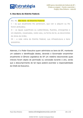 LODF para a Secretária de Cultura do DF
(Todos os cargos) Teoria e exercícios
Prof(a). Elisa Pinheiro Aula 02
Prof. Elisa Pinheiro www.estrategiaconcursos.com.br 28 de 58
4. Dos Bens do Distrito Federal.
Ademais, é o Poder Executivo quem administra os bens do DF, mantendo
um cadastro e identificação destes, devendo o Governador encaminhar
anualmente à Câmara Legislativa do DF um relatório descrevendo quais
imóveis foram objeto de permissão ou concessão durante o ano, sendo
que o descumprimento de tal regra poderá acarretar a responsabilidade
do Chefe do Executivo.
Art. 46. São bens do Distrito Federal:
I os que atualmente lhe pertencem, que vier a adquirir ou lhe
forem atribuídos;
II as águas superficiais ou subterrâneas, fluentes, emergentes e
em depósito, ressalvadas, neste caso, na forma da lei, as decorrentes
de obras da União;
III a rede viária do Distrito Federal, sua infraestrutura e bens
acessórios.
02492139158
02492139158 - Camila Cortopassi Buso
 