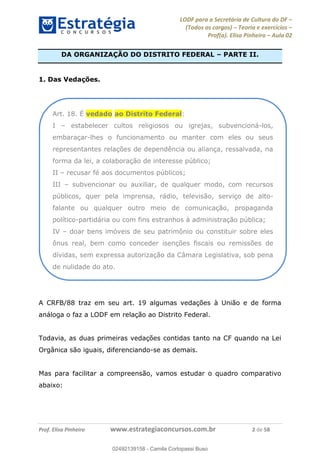 LODF para a Secretária de Cultura do DF
(Todos os cargos) Teoria e exercícios
Prof(a). Elisa Pinheiro Aula 02
Prof. Elisa Pinheiro www.estrategiaconcursos.com.br 2 de 58
DA ORGANIZAÇÃO DO DISTRITO FEDERAL PARTE II.
1. Das Vedações.
A CRFB/88 traz em seu art. 19 algumas vedações à União e de forma
análoga o faz a LODF em relação ao Distrito Federal.
Todavia, as duas primeiras vedações contidas tanto na CF quando na Lei
Orgânica são iguais, diferenciando-se as demais.
Mas para facilitar a compreensão, vamos estudar o quadro comparativo
abaixo:
Art. 18. É vedado ao Distrito Federal:
I estabelecer cultos religiosos ou igrejas, subvencioná-los,
embaraçar-lhes o funcionamento ou manter com eles ou seus
representantes relações de dependência ou aliança, ressalvada, na
forma da lei, a colaboração de interesse público;
II recusar fé aos documentos públicos;
III subvencionar ou auxiliar, de qualquer modo, com recursos
públicos, quer pela imprensa, rádio, televisão, serviço de alto-
falante ou qualquer outro meio de comunicação, propaganda
político-partidária ou com fins estranhos à administração pública;
IV doar bens imóveis de seu patrimônio ou constituir sobre eles
ônus real, bem como conceder isenções fiscais ou remissões de
dívidas, sem expressa autorização da Câmara Legislativa, sob pena
de nulidade do ato.
02492139158
02492139158 - Camila Cortopassi Buso
 