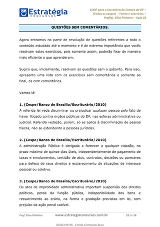 LODF para a Secretária de Cultura do DF
(Todos os cargos) Teoria e exercícios
Prof(a). Elisa Pinheiro Aula 02
Prof. Elisa Pinheiro www.estrategiaconcursos.com.br 29 de 58
QUESTÕES SEM COMENTÁRIOS.
Agora entramos na parte de resolução de questões referentes a todo o
conteúdo estudado até o momento e é de extrema importância que vocês
resolvam estes exercícios, pois somente assim, poderão fixar de maneira
mais eficiente o que aprenderam.
Sugiro que, inicialmente, resolvam as questões sem o gabarito. Para isso,
apresento uma lista com os exercícios sem comentários e somente ao
final, os com comentários.
Vamos lá!
1. (Cespe/Banco de Brasília/Escriturário/2010)
A referida lei veda discriminar ou prejudicar qualquer pessoa pelo fato de
haver litigado contra órgãos públicos do DF, nas esferas administrativa ou
judicial. Referida vedação, porem, só se aplica à discriminação de pessoa
físicas, não se estendendo a pessoas jurídicas.
2. (Cespe/Banco de Brasília/Escriturário/2010)
A administração Pública é obrigada a fornecer a qualquer cidadão, no
prazo máximo de quinze dias úteis, independentemente de pagamento de
taxas e emolumentos, certidão de atos, contratos, decisões ou pareceres
para defesa de seus direitos e esclarecimento de situações de interesse
pessoal ou coletivo.
3. (Cespe/Banco de Brasília/Escriturário/2010)
Os atos de improbidade administrativa importam suspensão dos direitos
políticos, perda da função pública, indisponibilidade dos bens e
ressarcimento ao erário, na forma e gradação previstas em lei, com
prejuízo da ação penal cabível.
02492139158
02492139158 - Camila Cortopassi Buso
 