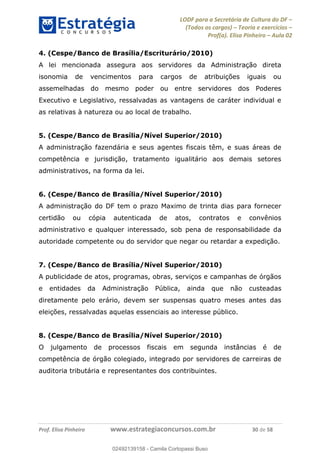 LODF para a Secretária de Cultura do DF
(Todos os cargos) Teoria e exercícios
Prof(a). Elisa Pinheiro Aula 02
Prof. Elisa Pinheiro www.estrategiaconcursos.com.br 30 de 58
4. (Cespe/Banco de Brasília/Escriturário/2010)
A lei mencionada assegura aos servidores da Administração direta
isonomia de vencimentos para cargos de atribuições iguais ou
assemelhadas do mesmo poder ou entre servidores dos Poderes
Executivo e Legislativo, ressalvadas as vantagens de caráter individual e
as relativas à natureza ou ao local de trabalho.
5. (Cespe/Banco de Brasília/Nível Superior/2010)
A administração fazendária e seus agentes fiscais têm, e suas áreas de
competência e jurisdição, tratamento igualitário aos demais setores
administrativos, na forma da lei.
6. (Cespe/Banco de Brasília/Nível Superior/2010)
A administração do DF tem o prazo Maximo de trinta dias para fornecer
certidão ou cópia autenticada de atos, contratos e convênios
administrativo e qualquer interessado, sob pena de responsabilidade da
autoridade competente ou do servidor que negar ou retardar a expedição.
7. (Cespe/Banco de Brasília/Nível Superior/2010)
A publicidade de atos, programas, obras, serviços e campanhas de órgãos
e entidades da Administração Pública, ainda que não custeadas
diretamente pelo erário, devem ser suspensas quatro meses antes das
eleições, ressalvadas aquelas essenciais ao interesse público.
8. (Cespe/Banco de Brasília/Nível Superior/2010)
O julgamento de processos fiscais em segunda instâncias é de
competência de órgão colegiado, integrado por servidores de carreiras de
auditoria tributária e representantes dos contribuintes.
02492139158
02492139158 - Camila Cortopassi Buso
 