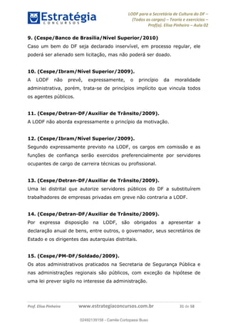 LODF para a Secretária de Cultura do DF
(Todos os cargos) Teoria e exercícios
Prof(a). Elisa Pinheiro Aula 02
Prof. Elisa Pinheiro www.estrategiaconcursos.com.br 31 de 58
9. (Cespe/Banco de Brasília/Nível Superior/2010)
Caso um bem do DF seja declarado inservível, em processo regular, ele
poderá ser alienado sem licitação, mas não poderá ser doado.
10. (Cespe/Ibram/Nível Superior/2009).
A LODF não prevê, expressamente, o princípio da moralidade
administrativa, porém, trata-se de princípios implícito que vincula todos
os agentes públicos.
11. (Cespe/Detran-DF/Auxiliar de Trânsito/2009).
A LODF não aborda expressamente o princípio da motivação.
12. (Cespe/Ibram/Nível Superior/2009).
Segundo expressamente previsto na LODF, os cargos em comissão e as
funções de confiança serão exercidos preferencialmente por servidores
ocupantes de cargo de carreira técnicas ou profissional.
13. (Cespe/Detran-DF/Auxiliar de Trânsito/2009).
Uma lei distrital que autorize servidores públicos do DF a substituírem
trabalhadores de empresas privadas em greve não contraria a LODF.
14. (Cespe/Detran-DF/Auxiliar de Trânsito/2009).
Por expressa disposição na LODF, são obrigados a apresentar a
declaração anual de bens, entre outros, o governador, seus secretários de
Estado e os dirigentes das autarquias distritais.
15. (Cespe/PM-DF/Soldado/2009).
Os atos administrativos praticados na Secretaria de Segurança Pública e
nas administrações regionais são públicos, com exceção da hipótese de
uma lei prever sigilo no interesse da administração.
02492139158
02492139158 - Camila Cortopassi Buso
 