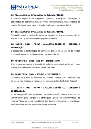 LODF para a Secretária de Cultura do DF
(Todos os cargos) Teoria e exercícios
Prof(a). Elisa Pinheiro Aula 02
Prof. Elisa Pinheiro www.estrategiaconcursos.com.br 32 de 58
16. (Cespe/Detran-DF/Auxiliar de Trânsito/2009).
A direção superior da empresas públicas, autarquias, fundações e
sociedades de economia mista deve ter representantes dos servidores do
quadro funcional para exercer funções definidas, na forma da lei.
17. (Cespe/Detran-DF/Auxiliar de Trânsito/2009).
O servidor público efetivo de autarquia distrital faz jus ao recebimento de
adicional de 1¢ por ano de serviço público efetivo.
18. IADES - 2011 - PG-DF - ANALISTA JURÍDICO - DIREITO E
LEGISLAÇÃO.
É assegurada a participação de servidores públicos na gerência de fundos
e entidades para os quais contribui, na forma da lei.
19. FUNIVERSA - 2011 - SES-DF - ENFERMEIRO
A lei poderá aumentar a jornada de trabalho normal acima de oito horas
diárias, ultrapassando quarenta horas semanais.
20. FUNIVERSA - 2011 - SES-DF ENFERMEIRO.
O direito de greve do servidor do Distrito Federal será exercido nos
termos e nos limites previstos em lei complementar do Distrito Federal.
21. IADES - 2011 - PG-DF - ANALISTA JURÍDICO - DIREITO E
LEGISLAÇÃO.
A lei assegurará aos servidores da administração direta isonomia de
vencimentos para cargos de atribuições iguais ou assemelhadas do
mesmo Poder ou entre servidores dos Poderes Executivo e Legislativo,
sem ressalvas às vantagens de caráter individual.
02492139158
02492139158 - Camila Cortopassi Buso
 
