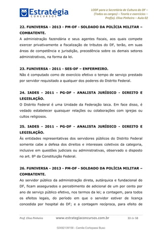 LODF para a Secretária de Cultura do DF
(Todos os cargos) Teoria e exercícios
Prof(a). Elisa Pinheiro Aula 02
Prof. Elisa Pinheiro www.estrategiaconcursos.com.br 33 de 58
22. FUNIVERSA - 2013 - PM-DF - SOLDADO DA POLÍCIA MILITAR
COMBATENTE.
A administração fazendária e seus agentes fiscais, aos quais compete
exercer privativamente a fiscalização de tributos do DF, terão, em suas
áreas de competência e jurisdição, precedência sobre os demais setores
administrativos, na forma da lei.
23. FUNIVERSA - 2011 - SES-DF ENFERMEIRO.
Não é computado como de exercício efetivo o tempo de serviço prestado
por servidor requisitado a qualquer dos poderes do Distrito Federal.
24. IADES - 2011 - PG-DF - ANALISTA JURÍDICO - DIREITO E
LEGISLAÇÃO.
O Distrito Federal é uma Unidade da Federação laica. Em face disso, é
vedado estabelecer quaisquer relações ou colaborações com igrejas ou
cultos religiosos.
25. IADES - 2011 - PG-DF - ANALISTA JURÍDICO - DIREITO E
LEGISLAÇÃO.
Às entidades representativas dos servidores públicos do Distrito Federal
somente cabe a defesa dos direitos e interesses coletivos da categoria,
inclusive em questões judiciais ou administrativas, observado o disposto
no art. 8º da Constituição Federal.
26. FUNIVERSA - 2013 - PM-DF - SOLDADO DA POLÍCIA MILITAR
COMBATENTE.
Ao servidor público da administração direta, autárquica e fundacional do
DF, ficam assegurados o percebimento de adicional de um por cento por
ano de serviço público efetivo, nos termos da lei; a contagem, para todos
os efeitos legais, do período em que o servidor estiver de licença
concedida por hospital do DF; e a contagem recíproca, para efeito de
02492139158
02492139158 - Camila Cortopassi Buso
 