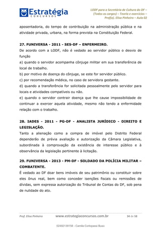 LODF para a Secretária de Cultura do DF
(Todos os cargos) Teoria e exercícios
Prof(a). Elisa Pinheiro Aula 02
Prof. Elisa Pinheiro www.estrategiaconcursos.com.br 34 de 58
aposentadoria, do tempo de contribuição na administração pública e na
atividade privada, urbana, na forma prevista na Constituição Federal.
27. FUNIVERSA - 2011 - SES-DF ENFERMEIRO.
De acordo com a LODF, não é vedado ao servidor público o desvio de
função
a) quando o servidor acompanha cônjuge militar em sua transferência de
local de trabalho.
b) por motivo de doença do cônjuge, se este for servidor público.
c) por recomendação médica, no caso de servidora gestante.
d) quando a transferência for solicitada pessoalmente pelo servidor para
locais e atividades compatíveis ou não.
e) quando o servidor contrair doença que lhe cause impossibilidade de
continuar a exercer aquela atividade, mesmo não tendo a enfermidade
relação com o trabalho.
28. IADES - 2011 - PG-DF - ANALISTA JURÍDICO - DIREITO E
LEGISLAÇÃO.
Tanto a alienação como a compra de imóvel pelo Distrito Federal
dependerão de prévia avaliação e autorização da Câmara Legislativa,
subordinada à comprovação da existência de interesse público e à
observância da legislação pertinente à licitação.
29. FUNIVERSA - 2013 - PM-DF - SOLDADO DA POLÍCIA MILITAR
COMBATENTE.
É vedado ao DF doar bens imóveis de seu patrimônio ou constituir sobre
eles ônus real, bem como conceder isenções fiscais ou remissões de
dívidas, sem expressa autorização do Tribunal de Contas do DF, sob pena
de nulidade do ato.
02492139158
02492139158 - Camila Cortopassi Buso
 