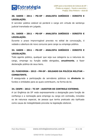 LODF para a Secretária de Cultura do DF
(Todos os cargos) Teoria e exercícios
Prof(a). Elisa Pinheiro Aula 02
Prof. Elisa Pinheiro www.estrategiaconcursos.com.br 35 de 58
30. IADES - 2011 - PG-DF - ANALISTA JURÍDICO - DIREITO E
LEGISLAÇÃO.
O servidor público estável só perderá o cargo em virtude de sentença
judicial transitada em julgado.
31. IADES - 2011 - PG-DF - ANALISTA JURÍDICO - DIREITO E
LEGISLAÇÃO.
Durante o prazo improrrogável previsto no edital de convocação, é
vedada a abertura de novo concurso para cargo ou emprego público.
32. IADES - 2011 - PG-DF - ANALISTA JURÍDICO - DIREITO E
LEGISLAÇÃO.
Todo agente público, qualquer que seja sua categoria ou a natureza do
cargo, emprego ou função estão obrigados, anualmente, a fazer
declaração pública de seus bens.
33. FUNIVERSA - 2013 - PM-DF - SOLDADO DA POLÍCIA MILITAR
COMBATENTE.
É assegurada a participação de servidores públicos na diretoria de
fundos e entidades para as quais contribuem, na forma da lei.
34. CESPE - 2012 - TC-DF - AUDITOR DE CONTROLE EXTERNO.
A Lei Orgânica do DF veda expressamente a designação para função de
confiança e a nomeação para emprego ou cargo em comissão, incluídos
os de natureza especial, de pessoa que tenha praticado ato tipificado
como causa de inelegibilidade prevista na legislação eleitoral.
02492139158
02492139158 - Camila Cortopassi Buso
 