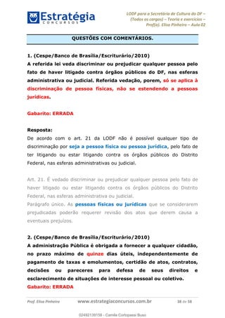 LODF para a Secretária de Cultura do DF
(Todos os cargos) Teoria e exercícios
Prof(a). Elisa Pinheiro Aula 02
Prof. Elisa Pinheiro www.estrategiaconcursos.com.br 38 de 58
QUESTÕES COM COMENTÁRIOS.
1. (Cespe/Banco de Brasília/Escriturário/2010)
A referida lei veda discriminar ou prejudicar qualquer pessoa pelo
fato de haver litigado contra órgãos públicos do DF, nas esferas
administrativa ou judicial. Referida vedação, porem, só se aplica à
discriminação de pessoa físicas, não se estendendo a pessoas
jurídicas.
Gabarito: ERRADA
Resposta:
De acordo com o art. 21 da LODF não é possível qualquer tipo de
discriminação por seja a pessoa física ou pessoa jurídica, pelo fato de
ter litigando ou estar litigando contra os órgãos públicos do Distrito
Federal, nas esferas administrativas ou judicial.
Art. 21. É vedado discriminar ou prejudicar qualquer pessoa pelo fato de
haver litigado ou estar litigando contra os órgãos públicos do Distrito
Federal, nas esferas administrativa ou judicial.
Parágrafo único. As pessoas físicas ou jurídicas que se considerarem
prejudicadas poderão requerer revisão dos atos que derem causa a
eventuais prejuízos.
2. (Cespe/Banco de Brasília/Escriturário/2010)
A administração Pública é obrigada a fornecer a qualquer cidadão,
no prazo máximo de quinze dias úteis, independentemente de
pagamento de taxas e emolumentos, certidão de atos, contratos,
decisões ou pareceres para defesa de seus direitos e
esclarecimento de situações de interesse pessoal ou coletivo.
Gabarito: ERRADA
02492139158
02492139158 - Camila Cortopassi Buso
 