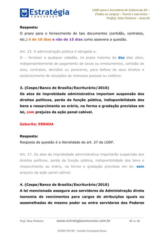 LODF para a Secretária de Cultura do DF
(Todos os cargos) Teoria e exercícios
Prof(a). Elisa Pinheiro Aula 02
Prof. Elisa Pinheiro www.estrategiaconcursos.com.br 39 de 58
Resposta:
O prazo para o fornecimento de tais documentos (certidão, contratos,
etc.) é de 10 dias e não de 15 dias como assevera a questão.
Art. 23. A administração pública é obrigada a:
II fornecer a qualquer cidadão, no prazo máximo de dez dias úteis,
independentemente de pagamento de taxas ou emolumentos, certidão de
atos, contratos, decisões ou pareceres, para defesa de seus direitos e
esclarecimento de situações de interesse pessoal ou coletivo.
3. (Cespe/Banco de Brasília/Escriturário/2010)
Os atos de improbidade administrativa importam suspensão dos
direitos políticos, perda da função pública, indisponibilidade dos
bens e ressarcimento ao erário, na forma e gradação previstas em
lei, com prejuízo da ação penal cabível.
Gabarito: ERRADA
Resposta:
Resposta da questão é a literalidade do art. 27 da LODF.
Art. 27. Os atos de improbidade administrativa importarão suspensão dos
direitos políticos, perda da função pública, indisponibilidade dos bens e
ressarcimento ao erário, na forma e gradação previstas em lei, sem
prejuízo da ação penal cabível.
4. (Cespe/Banco de Brasília/Escriturário/2010)
A lei mencionada assegura aos servidores da Administração direta
isonomia de vencimentos para cargos de atribuições iguais ou
assemelhadas do mesmo poder ou entre servidores dos Poderes
02492139158
02492139158 - Camila Cortopassi Buso
 