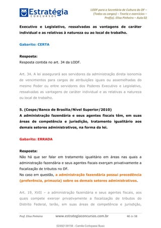 LODF para a Secretária de Cultura do DF
(Todos os cargos) Teoria e exercícios
Prof(a). Elisa Pinheiro Aula 02
Prof. Elisa Pinheiro www.estrategiaconcursos.com.br 40 de 58
Executivo e Legislativo, ressalvadas as vantagens de caráter
individual e as relativas à natureza ou ao local de trabalho.
Gabarito: CERTA
Resposta:
Resposta contida no art. 34 da LODF.
Art. 34. A lei assegurará aos servidores da administração direta isonomia
de vencimentos para cargos de atribuições iguais ou assemelhadas do
mesmo Poder ou entre servidores dos Poderes Executivo e Legislativo,
ressalvadas as vantagens de caráter individual e as relativas a natureza
ou local de trabalho.
5. (Cespe/Banco de Brasília/Nível Superior/2010)
A administração fazendária e seus agentes fiscais têm, em suas
áreas de competência e jurisdição, tratamento igualitário aos
demais setores administrativos, na forma da lei.
Gabarito: ERRADA
Resposta:
Não há que ser falar em tratamento igualitário em áreas nas quais a
administração fazendária e seus agentes fiscais exerçam privativamente a
fiscalização de tributos no DF.
No caso em questão, a administração fazendária possui precedência
(preferência, primazia) sobre os demais setores administrativos.
Art. 19, XVII a administração fazendária e seus agentes fiscais, aos
quais compete exercer privativamente a fiscalização de tributos do
Distrito Federal, terão, em suas áreas de competência e jurisdição,
02492139158
02492139158 - Camila Cortopassi Buso
 