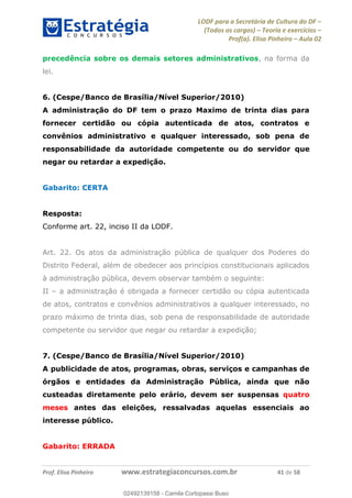 LODF para a Secretária de Cultura do DF
(Todos os cargos) Teoria e exercícios
Prof(a). Elisa Pinheiro Aula 02
Prof. Elisa Pinheiro www.estrategiaconcursos.com.br 41 de 58
precedência sobre os demais setores administrativos, na forma da
lei.
6. (Cespe/Banco de Brasília/Nível Superior/2010)
A administração do DF tem o prazo Maximo de trinta dias para
fornecer certidão ou cópia autenticada de atos, contratos e
convênios administrativo e qualquer interessado, sob pena de
responsabilidade da autoridade competente ou do servidor que
negar ou retardar a expedição.
Gabarito: CERTA
Resposta:
Conforme art. 22, inciso II da LODF.
Art. 22. Os atos da administração pública de qualquer dos Poderes do
Distrito Federal, além de obedecer aos princípios constitucionais aplicados
à administração pública, devem observar também o seguinte:
II a administração é obrigada a fornecer certidão ou cópia autenticada
de atos, contratos e convênios administrativos a qualquer interessado, no
prazo máximo de trinta dias, sob pena de responsabilidade de autoridade
competente ou servidor que negar ou retardar a expedição;
7. (Cespe/Banco de Brasília/Nível Superior/2010)
A publicidade de atos, programas, obras, serviços e campanhas de
órgãos e entidades da Administração Pública, ainda que não
custeadas diretamente pelo erário, devem ser suspensas quatro
meses antes das eleições, ressalvadas aquelas essenciais ao
interesse público.
Gabarito: ERRADA
02492139158
02492139158 - Camila Cortopassi Buso
 