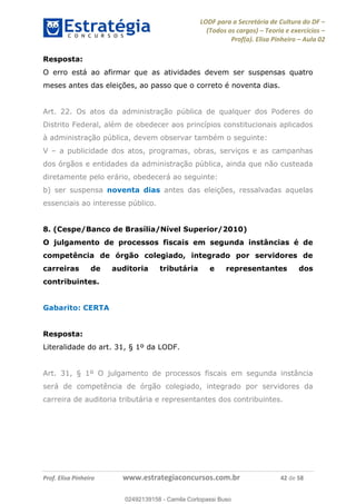 LODF para a Secretária de Cultura do DF
(Todos os cargos) Teoria e exercícios
Prof(a). Elisa Pinheiro Aula 02
Prof. Elisa Pinheiro www.estrategiaconcursos.com.br 42 de 58
Resposta:
O erro está ao afirmar que as atividades devem ser suspensas quatro
meses antes das eleições, ao passo que o correto é noventa dias.
Art. 22. Os atos da administração pública de qualquer dos Poderes do
Distrito Federal, além de obedecer aos princípios constitucionais aplicados
à administração pública, devem observar também o seguinte:
V a publicidade dos atos, programas, obras, serviços e as campanhas
dos órgãos e entidades da administração pública, ainda que não custeada
diretamente pelo erário, obedecerá ao seguinte:
b) ser suspensa noventa dias antes das eleições, ressalvadas aquelas
essenciais ao interesse público.
8. (Cespe/Banco de Brasília/Nível Superior/2010)
O julgamento de processos fiscais em segunda instâncias é de
competência de órgão colegiado, integrado por servidores de
carreiras de auditoria tributária e representantes dos
contribuintes.
Gabarito: CERTA
Resposta:
Literalidade do art. 31, § 1º da LODF.
Art. 31, § 1º O julgamento de processos fiscais em segunda instância
será de competência de órgão colegiado, integrado por servidores da
carreira de auditoria tributária e representantes dos contribuintes.
02492139158
02492139158 - Camila Cortopassi Buso
 