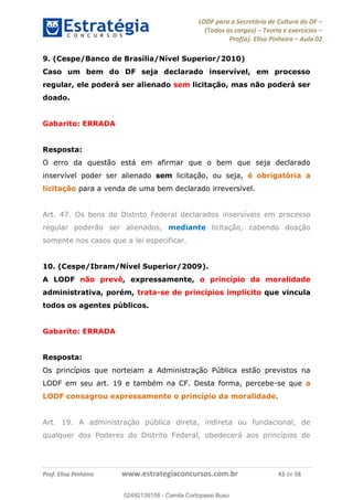LODF para a Secretária de Cultura do DF
(Todos os cargos) Teoria e exercícios
Prof(a). Elisa Pinheiro Aula 02
Prof. Elisa Pinheiro www.estrategiaconcursos.com.br 43 de 58
9. (Cespe/Banco de Brasília/Nível Superior/2010)
Caso um bem do DF seja declarado inservível, em processo
regular, ele poderá ser alienado sem licitação, mas não poderá ser
doado.
Gabarito: ERRADA
Resposta:
O erro da questão está em afirmar que o bem que seja declarado
inservível poder ser alienado sem licitação, ou seja, é obrigatória a
licitação para a venda de uma bem declarado irreversível.
Art. 47. Os bens do Distrito Federal declarados inservíveis em processo
regular poderão ser alienados, mediante licitação, cabendo doação
somente nos casos que a lei especificar.
10. (Cespe/Ibram/Nível Superior/2009).
A LODF não prevê, expressamente, o princípio da moralidade
administrativa, porém, trata-se de princípios implícito que vincula
todos os agentes públicos.
Gabarito: ERRADA
Resposta:
Os princípios que norteiam a Administração Pública estão previstos na
LODF em seu art. 19 e também na CF. Desta forma, percebe-se que a
LODF consagrou expressamente o princípio da moralidade.
Art. 19. A administração pública direta, indireta ou fundacional, de
qualquer dos Poderes do Distrito Federal, obedecerá aos princípios de
02492139158
02492139158 - Camila Cortopassi Buso
 