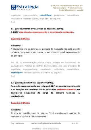 LODF para a Secretária de Cultura do DF
(Todos os cargos) Teoria e exercícios
Prof(a). Elisa Pinheiro Aula 02
Prof. Elisa Pinheiro www.estrategiaconcursos.com.br 44 de 58
legalidade, impessoalidade, moralidade, publicidade, razoabilidade,
motivação e interesse público, e também ao seguinte:
(...)
11. (Cespe/Detran-DF/Auxiliar de Trânsito/2009).
A LODF não aborda expressamente o princípio da motivação.
Gabarito: ERRADA
Resposta:
A alternativa erra ao dizer que o princípio da motivação não está prevista
na LODF, porquanto o art. 19 da Lei em comento prevê expressamente
tal princípio.
Art. 19. A administração pública direta, indireta ou fundacional, de
qualquer dos Poderes do Distrito Federal, obedecerá aos princípios de
legalidade, impessoalidade, moralidade, publicidade, razoabilidade,
motivação e interesse público, e também ao seguinte:
(...)
12. (Cespe/Ibram/Nível Superior/2009).
Segundo expressamente previsto na LODF, os cargos em comissão
e as funções de confiança serão exercidos preferencialmente por
servidores ocupantes de cargo de carreira técnicas ou
profissional.
Gabarito: ERRADA
Resposta:
02492139158
02492139158 - Camila Cortopassi Buso
 