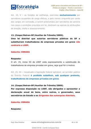 LODF para a Secretária de Cultura do DF
(Todos os cargos) Teoria e exercícios
Prof(a). Elisa Pinheiro Aula 02
Prof. Elisa Pinheiro www.estrategiaconcursos.com.br 45 de 58
Art. 19, V as funções de confiança, exercidas exclusivamente por
servidores ocupantes de cargo efetivo, e pelo menos cinquenta por cento
dos cargos em comissão, a serem preenchidos por servidores de carreira
nos casos e condições previstos em lei, destinam-se apenas às atribuições
de direção, chefia e assessoramento.
13. (Cespe/Detran-DF/Auxiliar de Trânsito/2009).
Uma lei distrital que autorize servidores públicos do DF a
substituírem trabalhadores de empresas privadas em greve não
contraria a LODF.
Gabarito: ERRADA
Resposta:
O art. 19, inciso XX da LODF veda expressamente a substituição de
trabalhadores de empresa privadas em greve, seja qual for o motivo.
Art. 19, XX ressalvada a legislação federal aplicável, ao servidor público
do Distrito Federal é proibido substituir, sob qualquer pretexto,
trabalhadores de empresas privadas em greve.
14. (Cespe/Detran-DF/Auxiliar de Trânsito/2009).
Por expressa disposição na LODF, são obrigados a apresentar a
declaração anual de bens, entre outros, o governador, seus
secretários de Estado e os dirigentes das autarquias distritais.
Gabarito: ERRADA
Resposta:
02492139158
02492139158 - Camila Cortopassi Buso
 