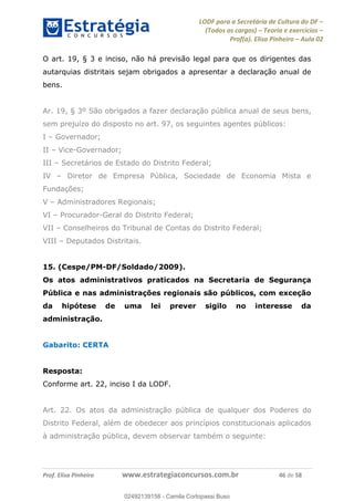 LODF para a Secretária de Cultura do DF
(Todos os cargos) Teoria e exercícios
Prof(a). Elisa Pinheiro Aula 02
Prof. Elisa Pinheiro www.estrategiaconcursos.com.br 46 de 58
O art. 19, § 3 e inciso, não há previsão legal para que os dirigentes das
autarquias distritais sejam obrigados a apresentar a declaração anual de
bens.
Ar. 19, § 3º São obrigados a fazer declaração pública anual de seus bens,
sem prejuízo do disposto no art. 97, os seguintes agentes públicos:
I Governador;
II Vice-Governador;
III Secretários de Estado do Distrito Federal;
IV Diretor de Empresa Pública, Sociedade de Economia Mista e
Fundações;
V Administradores Regionais;
VI Procurador-Geral do Distrito Federal;
VII Conselheiros do Tribunal de Contas do Distrito Federal;
VIII Deputados Distritais.
15. (Cespe/PM-DF/Soldado/2009).
Os atos administrativos praticados na Secretaria de Segurança
Pública e nas administrações regionais são públicos, com exceção
da hipótese de uma lei prever sigilo no interesse da
administração.
Gabarito: CERTA
Resposta:
Conforme art. 22, inciso I da LODF.
Art. 22. Os atos da administração pública de qualquer dos Poderes do
Distrito Federal, além de obedecer aos princípios constitucionais aplicados
à administração pública, devem observar também o seguinte:
02492139158
02492139158 - Camila Cortopassi Buso
 