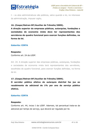 LODF para a Secretária de Cultura do DF
(Todos os cargos) Teoria e exercícios
Prof(a). Elisa Pinheiro Aula 02
Prof. Elisa Pinheiro www.estrategiaconcursos.com.br 47 de 58
I os atos administrativos são públicos, salvo quando a lei, no interesse
da administração, impuser sigilo;
16. (Cespe/Detran-DF/Auxiliar de Trânsito/2009).
A direção superior da empresas públicas, autarquias, fundações e
sociedades de economia mista deve ter representantes dos
servidores do quadro funcional para exercer funções definidas, na
forma da lei.
Gabarito: CERTA
Resposta:
Conforme art. 24 da LODF.
Art. 24. A direção superior das empresas públicas, autarquias, fundações
e sociedades de economia mista terá representantes dos servidores,
escolhidos do quadro funcional, para exercer funções definidas, na forma
da lei.
17. (Cespe/Detran-DF/Auxiliar de Trânsito/2009).
O servidor público efetivo de autarquia distrital faz jus ao
recebimento de adicional de 1% por ano de serviço público
efetivo.
Gabarito: CERTA
Resposta:
Conforme art. 44, inciso I da LODF. Ademais, tal percentual trata-se de
adicional por tempo de serviço, que deverá ser regulado por lei.
02492139158
02492139158 - Camila Cortopassi Buso
 